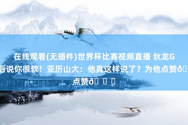 在线观看(无插件)世界杯比赛视频直播 狄龙G2赛后说你很软！亚历山大：他真这样说了？为他点赞😂