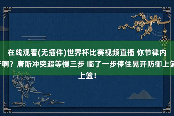 在线观看(无插件)世界杯比赛视频直播 你节律内行啊？唐斯冲突超等慢三步 临了一步停住晃开防御上篮！