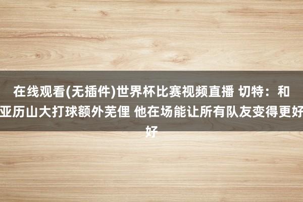 在线观看(无插件)世界杯比赛视频直播 切特：和亚历山大打球额外芜俚 他在场能让所有队友变得更好