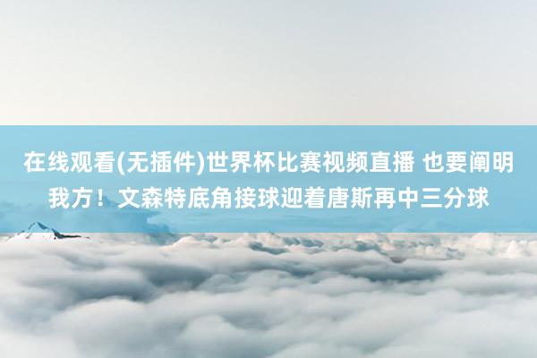 在线观看(无插件)世界杯比赛视频直播 也要阐明我方！文森特底角接球迎着唐斯再中三分球