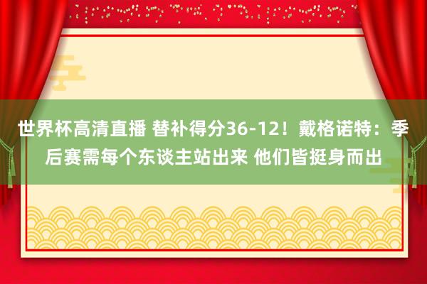 世界杯高清直播 替补得分36-12！戴格诺特：季后赛需每个东谈主站出来 他们皆挺身而出