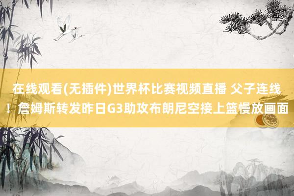 在线观看(无插件)世界杯比赛视频直播 父子连线！詹姆斯转发昨日G3助攻布朗尼空接上篮慢放画面