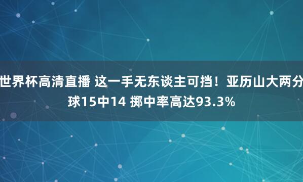 世界杯高清直播 这一手无东谈主可挡！亚历山大两分球15中14 掷中率高达93.3%