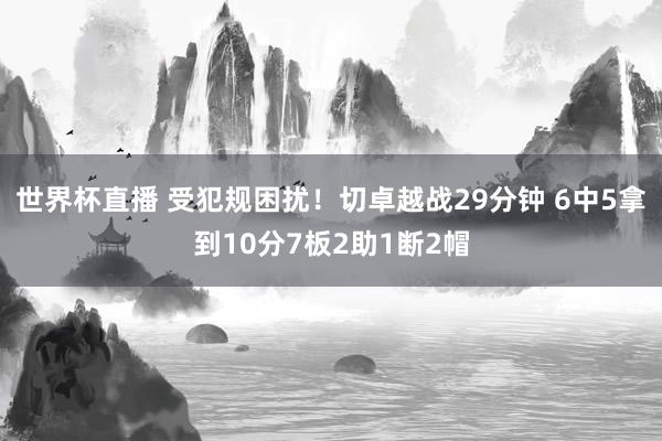 世界杯直播 受犯规困扰！切卓越战29分钟 6中5拿到10分7板2助1断2帽