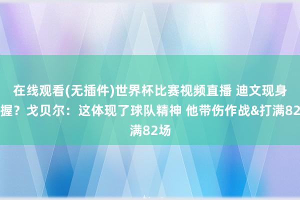 在线观看(无插件)世界杯比赛视频直播 迪文现身撑握？戈贝尔：这体现了球队精神 他带伤作战&打满82场