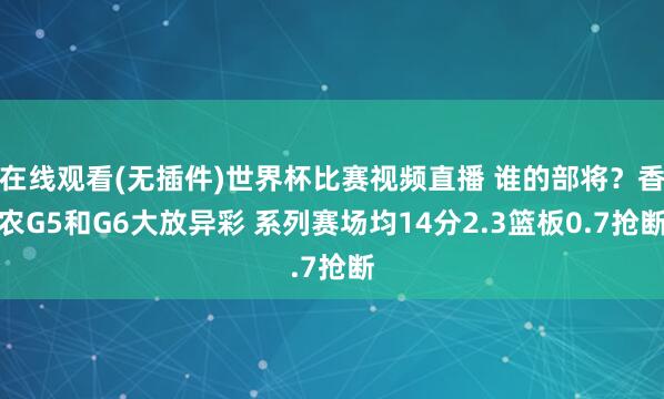 在线观看(无插件)世界杯比赛视频直播 谁的部将？香农G5和G6大放异彩 系列赛场均14分2.3篮板0.7抢断