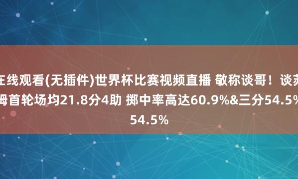 在线观看(无插件)世界杯比赛视频直播 敬称谈哥！谈苏姆首轮场均21.8分4助 掷中率高达60.9%&三分54.5%