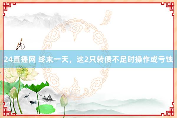 24直播网 终末一天，这2只转债不足时操作或亏蚀
