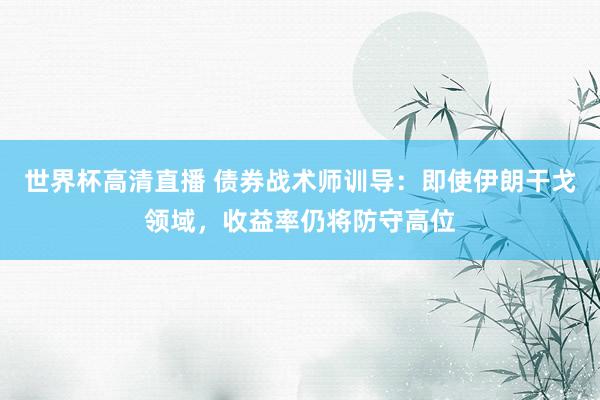 世界杯高清直播 债券战术师训导：即使伊朗干戈领域，收益率仍将防守高位