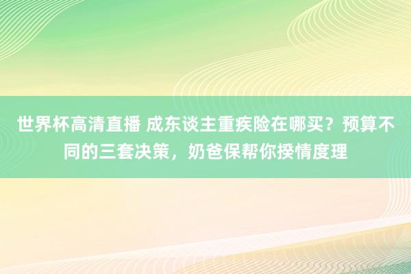 世界杯高清直播 成东谈主重疾险在哪买？预算不同的三套决策，奶爸保帮你揆情度理
