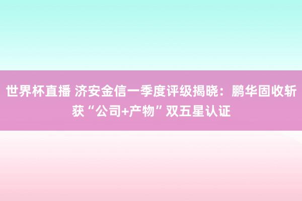 世界杯直播 济安金信一季度评级揭晓：鹏华固收斩获“公司+产物”双五星认证