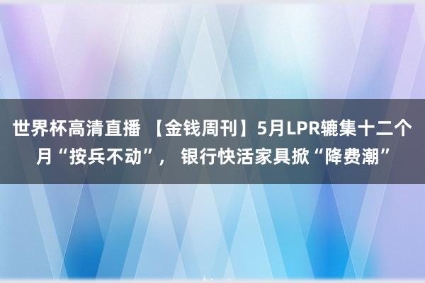 世界杯高清直播 【金钱周刊】5月LPR辘集十二个月“按兵不动”， 银行快活家具掀“降费潮”