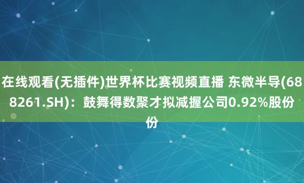 在线观看(无插件)世界杯比赛视频直播 东微半导(688261.SH)：鼓舞得数聚才拟减握公司0.92%股份