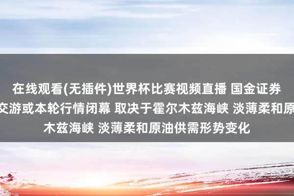 在线观看(无插件)世界杯比赛视频直播 国金证券：新一轮HALO交游或本轮行情闭幕 取决于霍尔木兹海峡 淡薄柔和原油供需形势变化