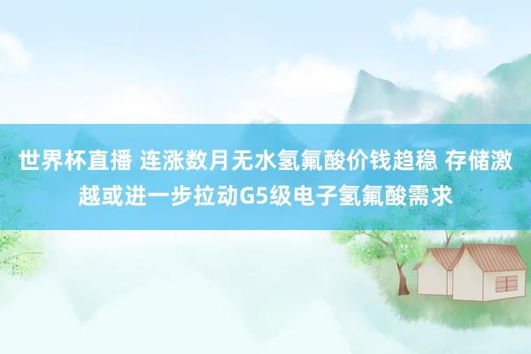世界杯直播 连涨数月无水氢氟酸价钱趋稳 存储激越或进一步拉动G5级电子氢氟酸需求