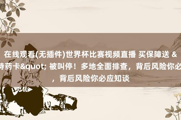 在线观看(无插件)世界杯比赛视频直播 买保障送 "特药卡" 被叫停！多地全面排查，背后风险你必应知谈