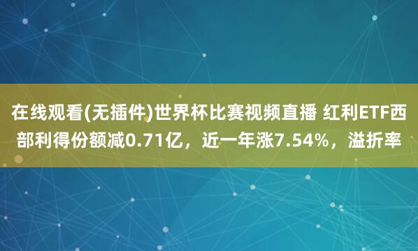 在线观看(无插件)世界杯比赛视频直播 红利ETF西部利得份额减0.71亿，近一年涨7.54%，溢折率