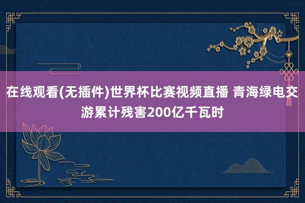 在线观看(无插件)世界杯比赛视频直播 青海绿电交游累计残害200亿千瓦时