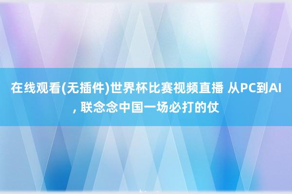 在线观看(无插件)世界杯比赛视频直播 从PC到AI， 联念念中国一场必打的仗