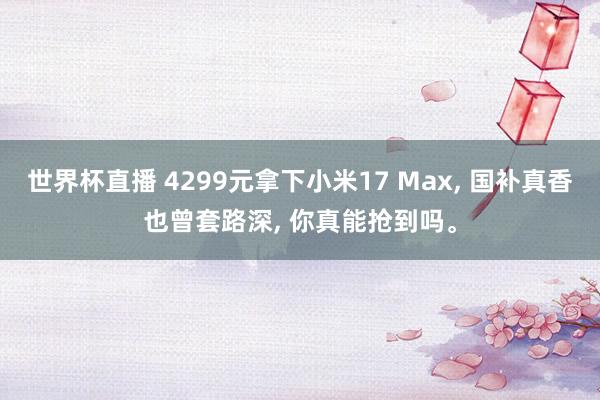 世界杯直播 4299元拿下小米17 Max， 国补真香也曾套路深， 你真能抢到吗。