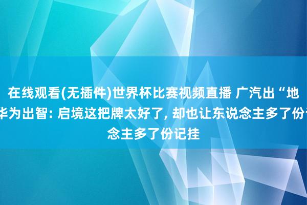 在线观看(无插件)世界杯比赛视频直播 广汽出“地”， 华为出智: 启境这把牌太好了， 却也让东说念主多了份记挂