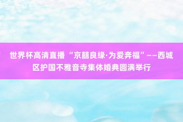 世界杯高清直播 “京囍良缘·为爱奔福”——西城区护国不雅音寺集体婚典圆满举行