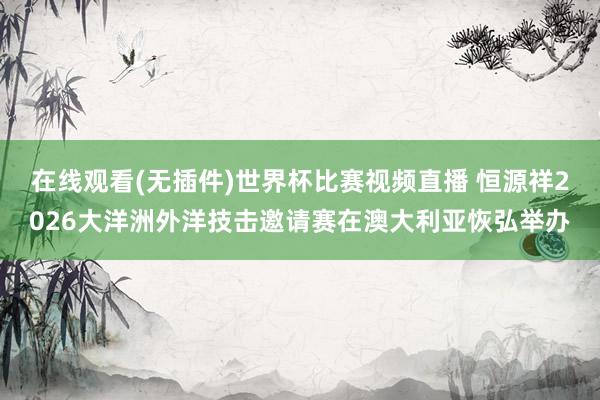 在线观看(无插件)世界杯比赛视频直播 恒源祥2026大洋洲外洋技击邀请赛在澳大利亚恢弘举办