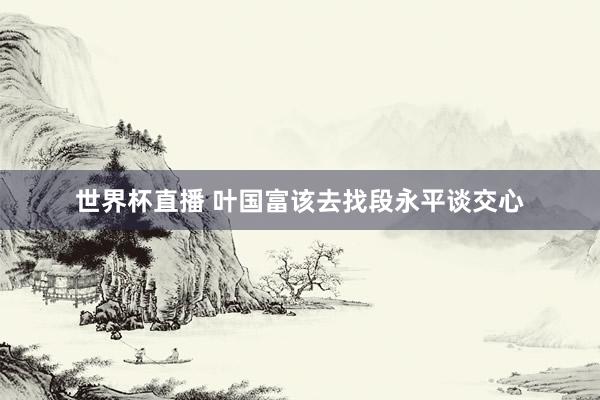 世界杯直播 叶国富该去找段永平谈交心