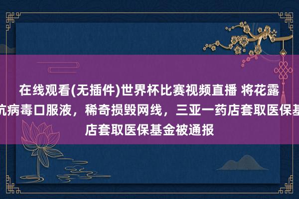 在线观看(无插件)世界杯比赛视频直播 将花露珠串换为抗病毒口服液，稀奇损毁网线，三亚一药店套取医保基金被通报