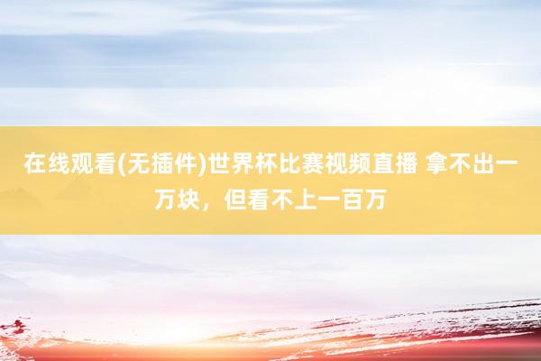 在线观看(无插件)世界杯比赛视频直播 拿不出一万块，但看不上一百万