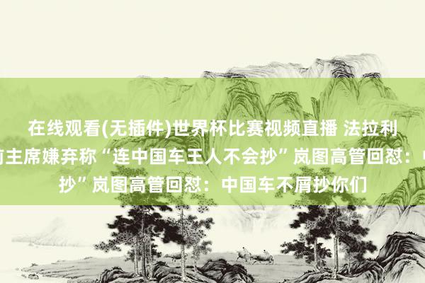 在线观看(无插件)世界杯比赛视频直播 法拉利首款电动车被其前主席嫌弃称“连中国车王人不会抄”岚图高管回怼：中国车不屑抄你们