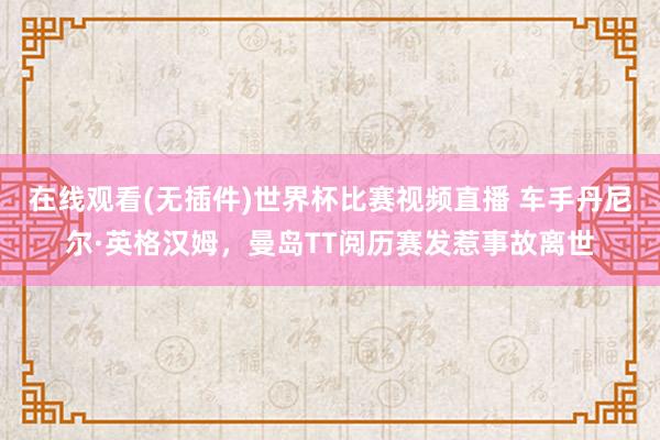 在线观看(无插件)世界杯比赛视频直播 车手丹尼尔·英格汉姆，曼岛TT阅历赛发惹事故离世