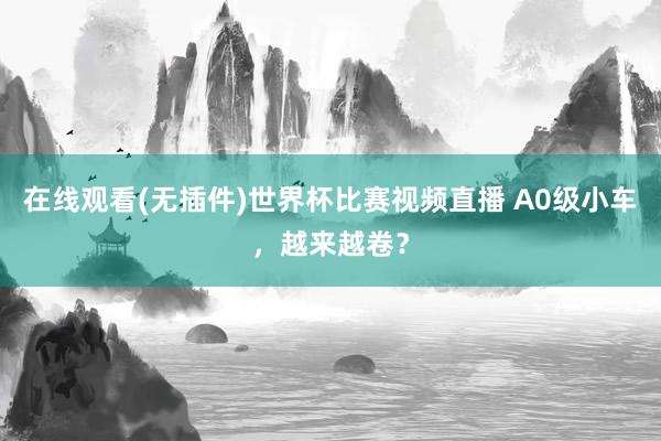 在线观看(无插件)世界杯比赛视频直播 A0级小车，越来越卷？