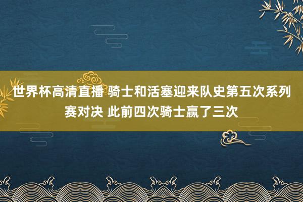 世界杯高清直播 骑士和活塞迎来队史第五次系列赛对决 此前四次骑士赢了三次