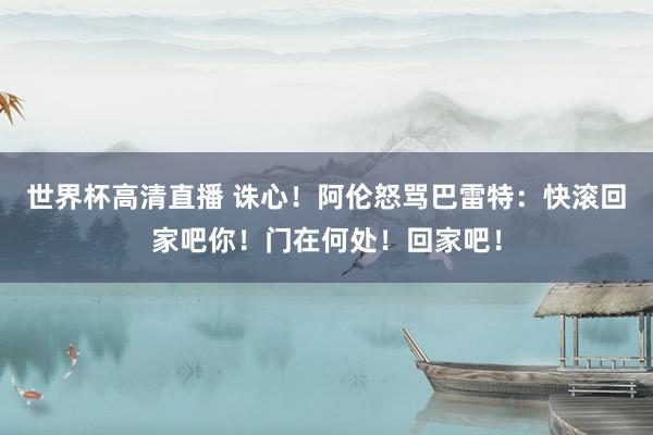 世界杯高清直播 诛心！阿伦怒骂巴雷特：快滚回家吧你！门在何处！回家吧！