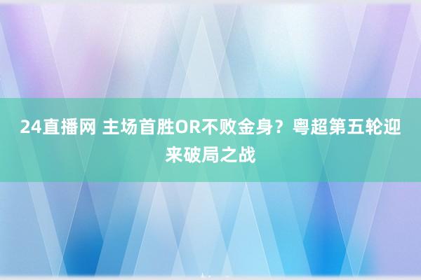 24直播网 主场首胜OR不败金身？粤超第五轮迎来破局之战