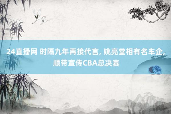 24直播网 时隔九年再接代言， 姚亮堂相有名车企， 顺带宣传CBA总决赛
