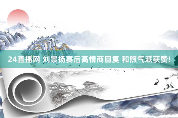 24直播网 刘景扬赛后高情商回复 和煦气派获赞!