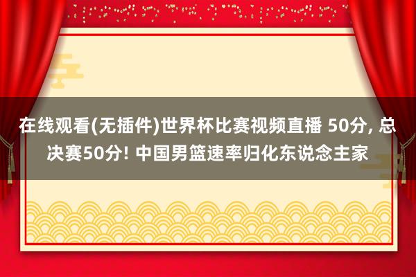 在线观看(无插件)世界杯比赛视频直播 50分， 总决赛50分! 中国男篮速率归化东说念主家