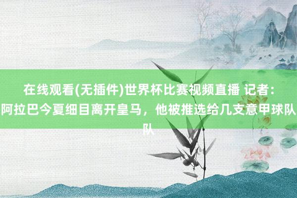 在线观看(无插件)世界杯比赛视频直播 记者：阿拉巴今夏细目离开皇马，他被推选给几支意甲球队
