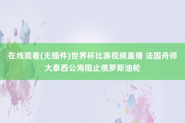 在线观看(无插件)世界杯比赛视频直播 法国舟师大泰西公海阻止俄罗斯油轮