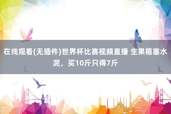 在线观看(无插件)世界杯比赛视频直播 生果箱塞水泥，买10斤只得7斤