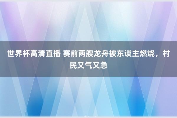 世界杯高清直播 赛前两艘龙舟被东谈主燃烧，村民又气又急