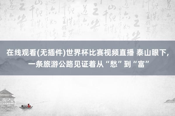 在线观看(无插件)世界杯比赛视频直播 泰山眼下, 一条旅游公路见证着从“愁”到“