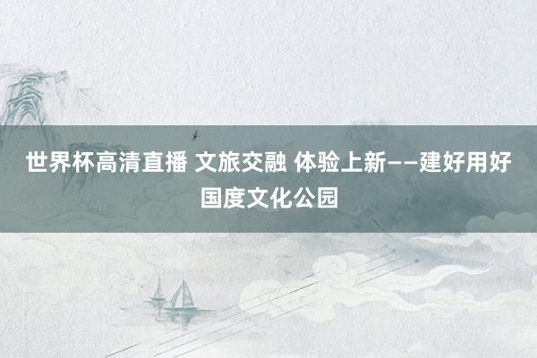 世界杯高清直播 文旅交融 体验上新——建好用好国度文化公园