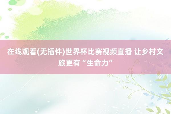 在线观看(无插件)世界杯比赛视频直播 让乡村文旅更有“生命力”