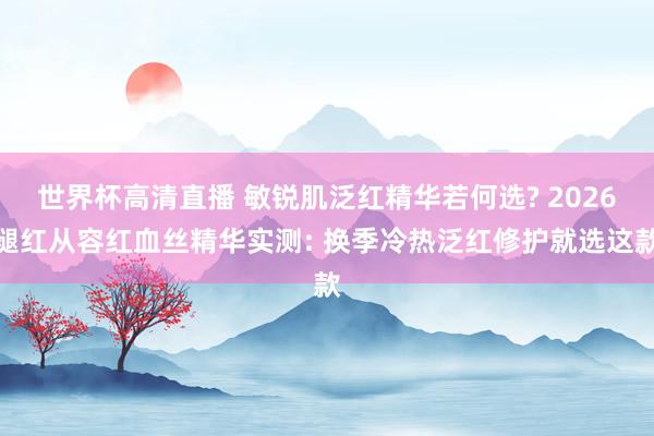 世界杯高清直播 敏锐肌泛红精华若何选? 2026褪红从容红血丝精华实测: 换季冷热泛红修护就选这款