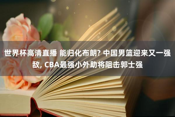 世界杯高清直播 能归化布朗? 中国男篮迎来又一强敌, CBA最强小外助将阻击郭士
