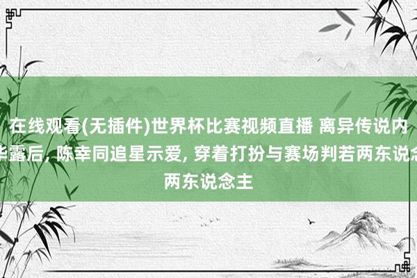 在线观看(无插件)世界杯比赛视频直播 离异传说内情毕露后， 陈幸同追星示爱， 穿着打扮与赛场判若两东说念主