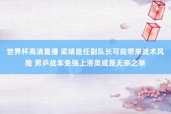 世界杯高清直播 梁靖崑任副队长可能带来战术风险 男乒战车免强上洛奥或是无奈之举